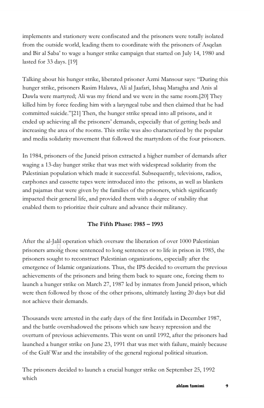 implements and stationcry were confiscated and the prsoners were totaly solsted from the outside world, leading therm to coordinate with the prsoners of Asqelan and Bir al Saba’ o wage a hunger strike campaign that stated on July 14, 1980 and Iasted for 33 days. [19]  Talking about his hunger strike, Eberated prisoncr Azmni Mansou ssys: “During this hunger strike, prisoners Rasim Halawa, Alf ol Jaafui, 1shaq Maesgha and Anis al ‘Dacl were martyreds Al was my frend and we were in the same room.20] They Jlled him by force feeding him with a laryngeal ube and chen claimed that he had committed suicide."[21] The, the hunger strike spresd into al prisons, aad it ended up achiving al the prisoners’ demands, especialy that of gerting beds and increasing the area of the sooms. This stike was also characterized by the populss and mediasolidariy movement that followed the mastyrdom of the four prisonrs,  In 1984, prisoners of the Juncid prison estracted a higher number of demands after waging a 13-day hunger scrike that was met with widespread solidariy from the Palstinian population which made it successful. Subsequently, televisions, rdios, carphones and cassette tapes were introduce into the prisons, 5 well as baakets and pajamas that were given by the familics of the prisoners, which significanty impacted their generslife, and provided them with a degree of sabily thar enabled them to priorize their culture and advance their militancy.  ‘The Fifth Phase: 1985 - 1993  After the abJalil operation which oversaw the iberation of over 1000 Palestinian prisaners among those sentenced to long sentences or o e in prison in 1985, the prisaners sought o reconstruct Palesinian organizations, cspecally after the emergence of Isamic organizations. Thus, the IPS decided to overuen the previous achievements of the prisoners and bring them back to square one, forcing them to, aunch  hunger stike on March 27, 1957 led by inmaes from Juneid prison, which were the followed by those of the orher prisons, ltimately lasting 20 days but did ot achicve their demands.  Thousands were arrested i the early days of the frs Infada in December 1987, and the batle overshadowed the prisons which saw heavy repression snd the overtumn of previous achicvemets. This wen on untl 1992, after the prisoners had unched  hunger seike on June 23, 1991 hat was met with filure, mainy because of the Gulf War and the instabilty of the general regional politcal situation.  “The prisoners decided to launch a crucial hunger srike on Septembe 25, 1992 which [rrpa— s 